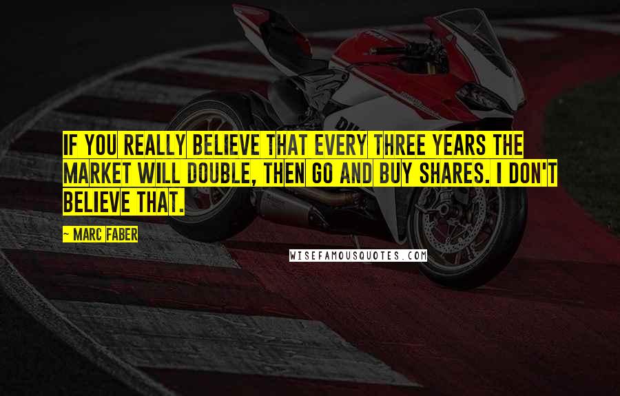 Marc Faber Quotes: If you really believe that every three years the market will double, then go and buy shares. I don't believe that.