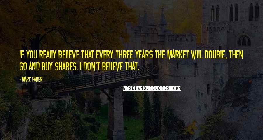 Marc Faber Quotes: If you really believe that every three years the market will double, then go and buy shares. I don't believe that.