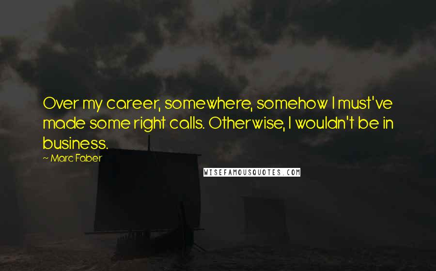 Marc Faber Quotes: Over my career, somewhere, somehow I must've made some right calls. Otherwise, I wouldn't be in business.