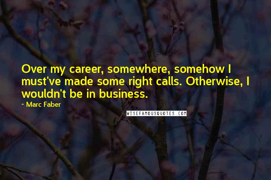 Marc Faber Quotes: Over my career, somewhere, somehow I must've made some right calls. Otherwise, I wouldn't be in business.