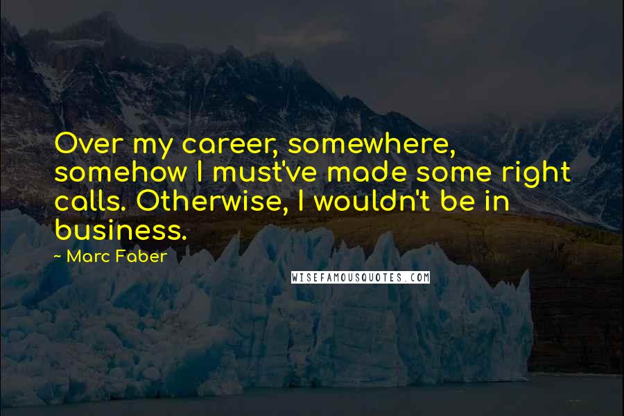 Marc Faber Quotes: Over my career, somewhere, somehow I must've made some right calls. Otherwise, I wouldn't be in business.