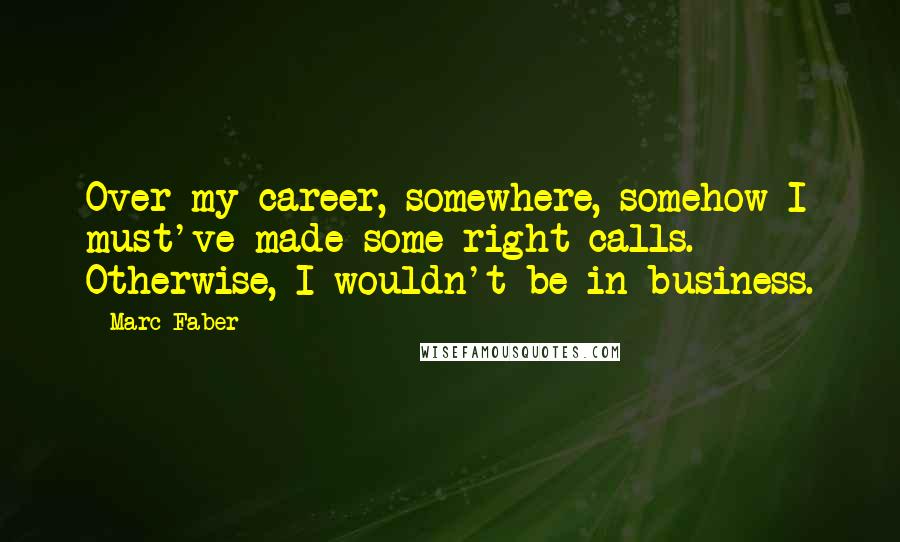 Marc Faber Quotes: Over my career, somewhere, somehow I must've made some right calls. Otherwise, I wouldn't be in business.