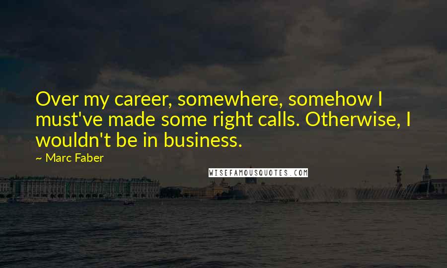 Marc Faber Quotes: Over my career, somewhere, somehow I must've made some right calls. Otherwise, I wouldn't be in business.