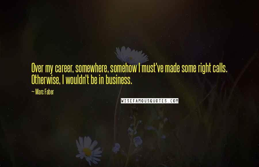 Marc Faber Quotes: Over my career, somewhere, somehow I must've made some right calls. Otherwise, I wouldn't be in business.