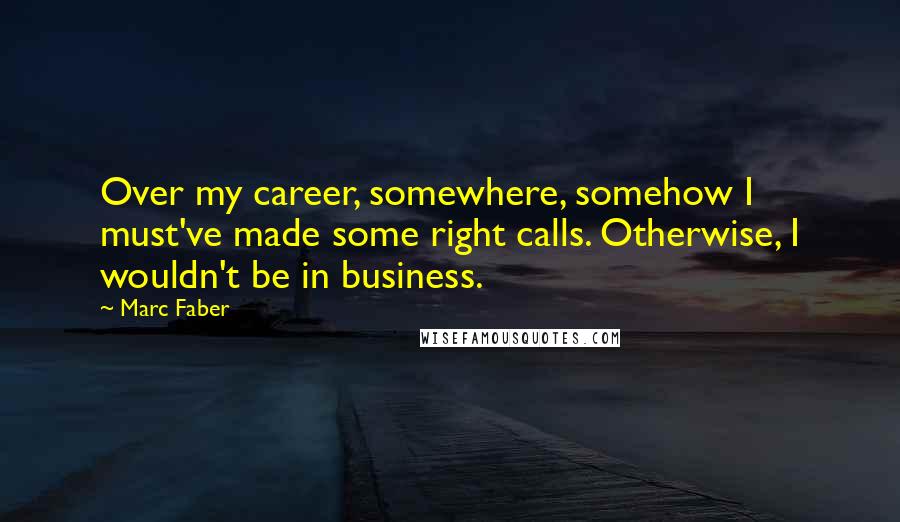 Marc Faber Quotes: Over my career, somewhere, somehow I must've made some right calls. Otherwise, I wouldn't be in business.