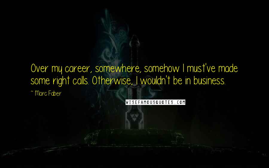 Marc Faber Quotes: Over my career, somewhere, somehow I must've made some right calls. Otherwise, I wouldn't be in business.