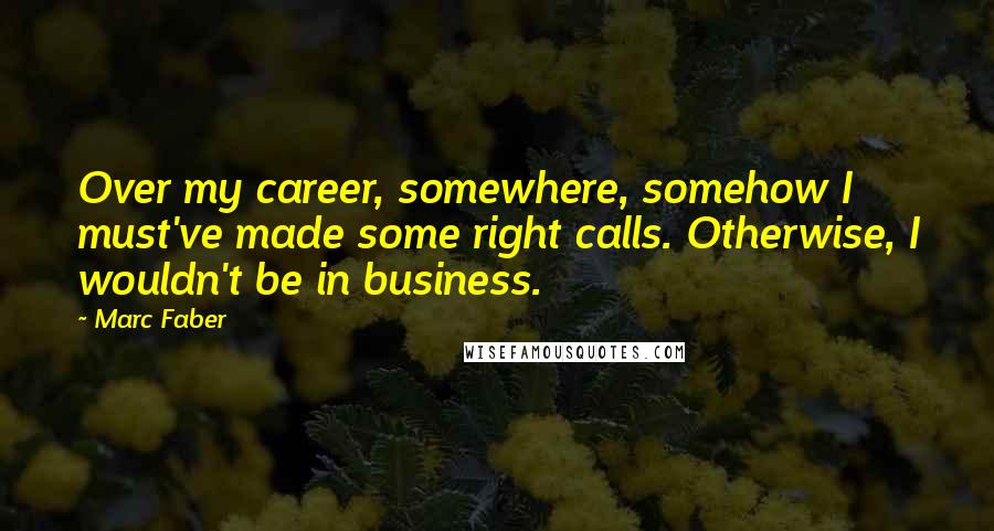 Marc Faber Quotes: Over my career, somewhere, somehow I must've made some right calls. Otherwise, I wouldn't be in business.