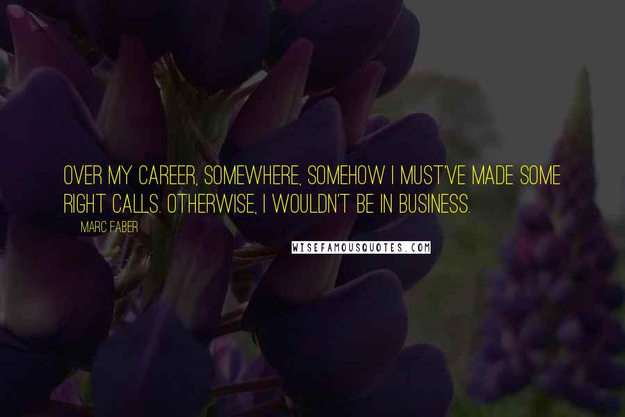 Marc Faber Quotes: Over my career, somewhere, somehow I must've made some right calls. Otherwise, I wouldn't be in business.