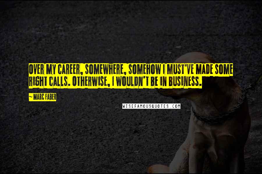 Marc Faber Quotes: Over my career, somewhere, somehow I must've made some right calls. Otherwise, I wouldn't be in business.