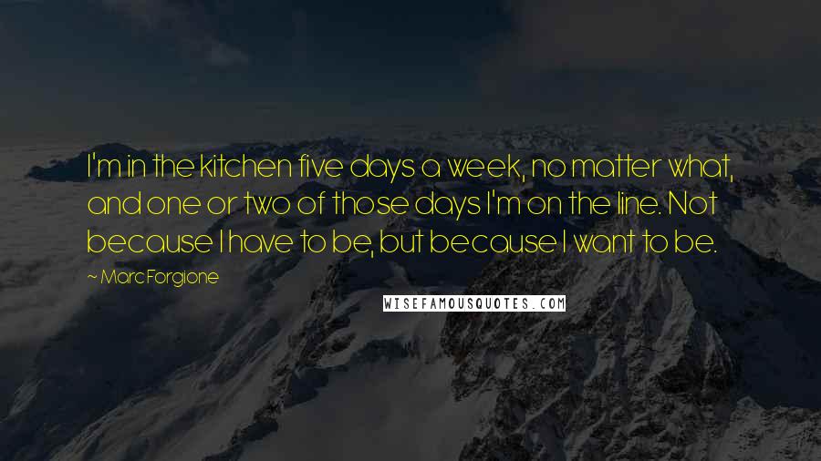Marc Forgione Quotes: I'm in the kitchen five days a week, no matter what, and one or two of those days I'm on the line. Not because I have to be, but because I want to be.