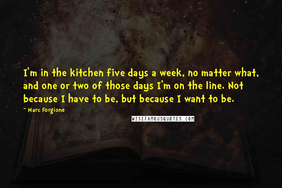 Marc Forgione Quotes: I'm in the kitchen five days a week, no matter what, and one or two of those days I'm on the line. Not because I have to be, but because I want to be.