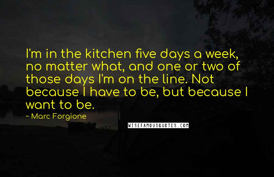 Marc Forgione Quotes: I'm in the kitchen five days a week, no matter what, and one or two of those days I'm on the line. Not because I have to be, but because I want to be.