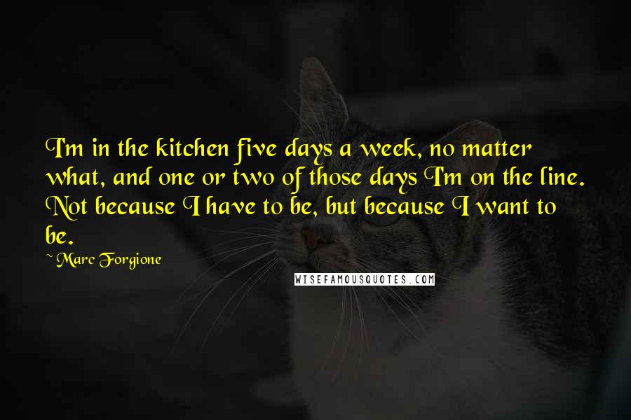 Marc Forgione Quotes: I'm in the kitchen five days a week, no matter what, and one or two of those days I'm on the line. Not because I have to be, but because I want to be.