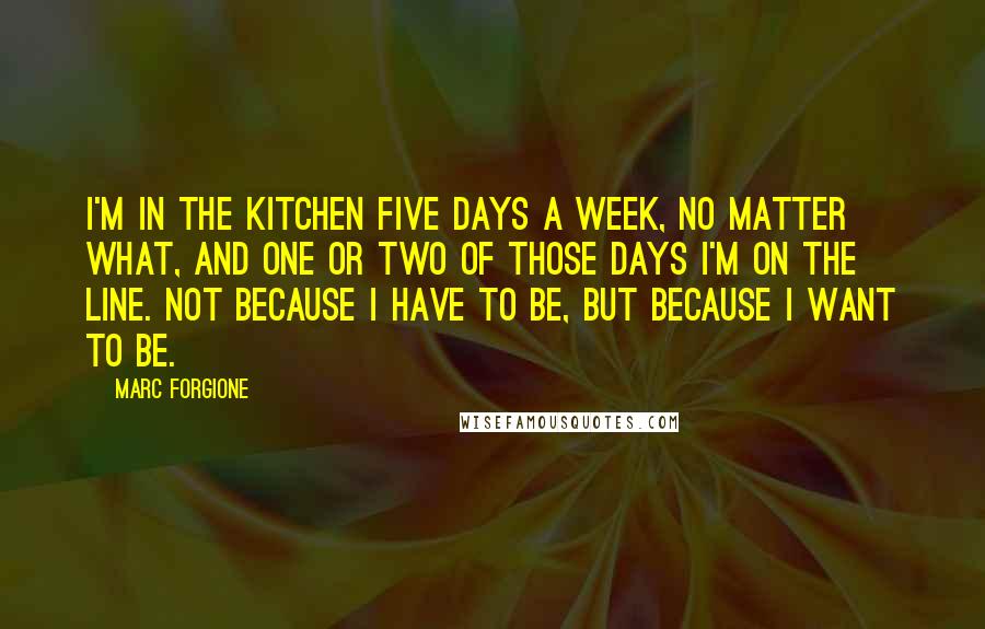 Marc Forgione Quotes: I'm in the kitchen five days a week, no matter what, and one or two of those days I'm on the line. Not because I have to be, but because I want to be.