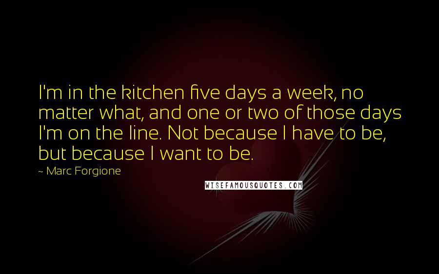 Marc Forgione Quotes: I'm in the kitchen five days a week, no matter what, and one or two of those days I'm on the line. Not because I have to be, but because I want to be.