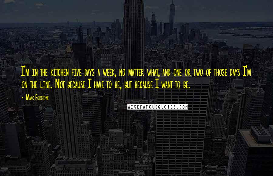 Marc Forgione Quotes: I'm in the kitchen five days a week, no matter what, and one or two of those days I'm on the line. Not because I have to be, but because I want to be.