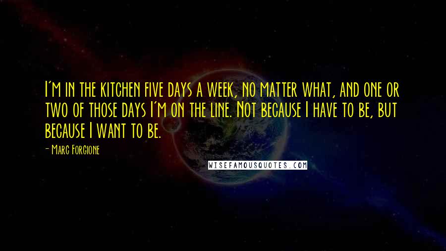 Marc Forgione Quotes: I'm in the kitchen five days a week, no matter what, and one or two of those days I'm on the line. Not because I have to be, but because I want to be.