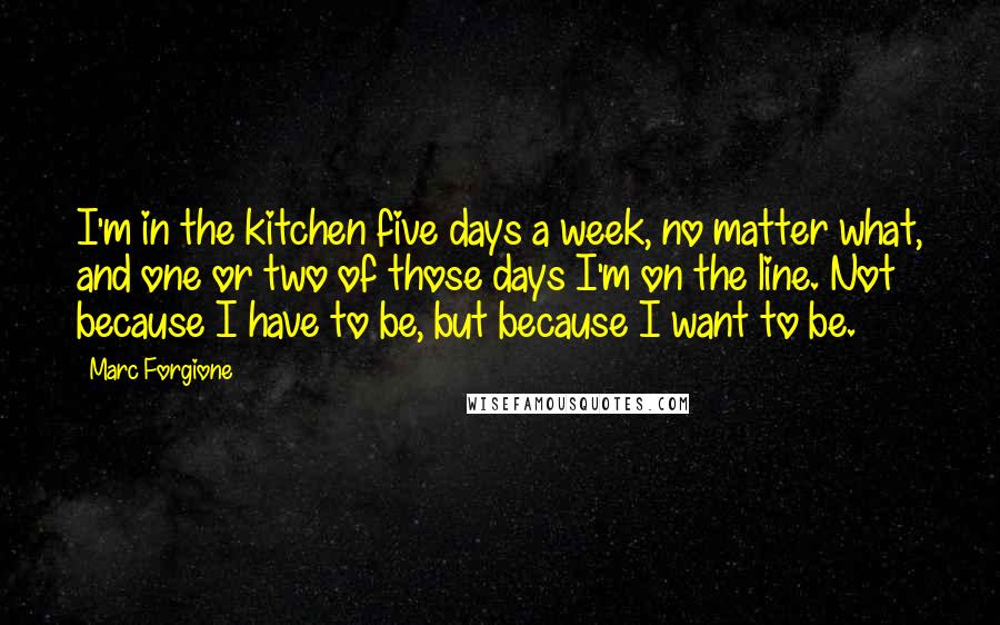 Marc Forgione Quotes: I'm in the kitchen five days a week, no matter what, and one or two of those days I'm on the line. Not because I have to be, but because I want to be.