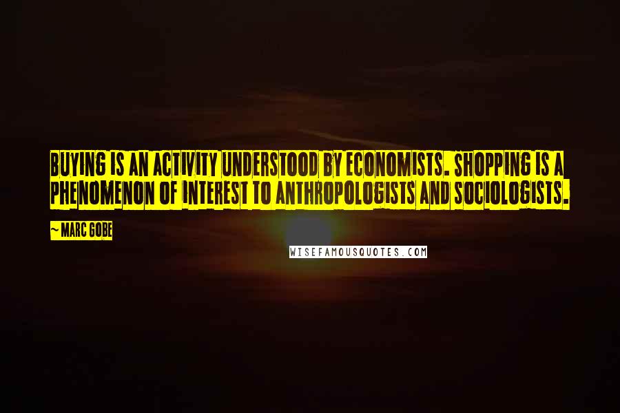 Marc Gobe Quotes: Buying is an activity understood by economists. Shopping is a phenomenon of interest to anthropologists and sociologists.