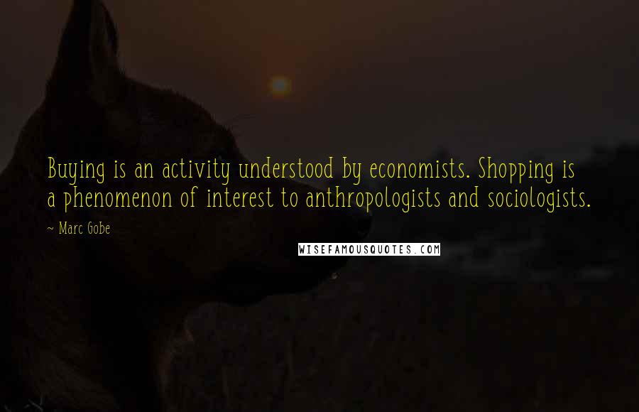 Marc Gobe Quotes: Buying is an activity understood by economists. Shopping is a phenomenon of interest to anthropologists and sociologists.