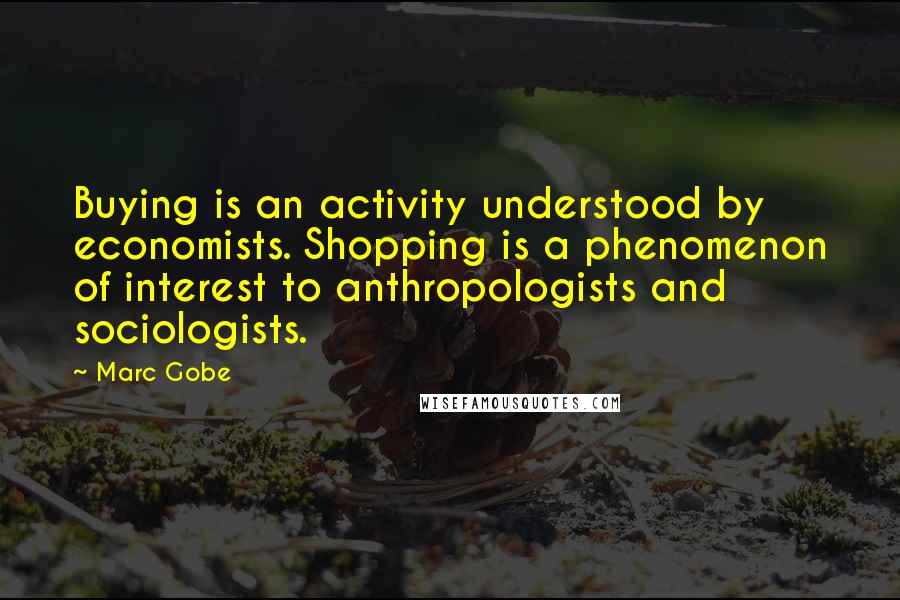 Marc Gobe Quotes: Buying is an activity understood by economists. Shopping is a phenomenon of interest to anthropologists and sociologists.