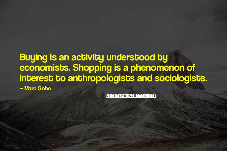 Marc Gobe Quotes: Buying is an activity understood by economists. Shopping is a phenomenon of interest to anthropologists and sociologists.