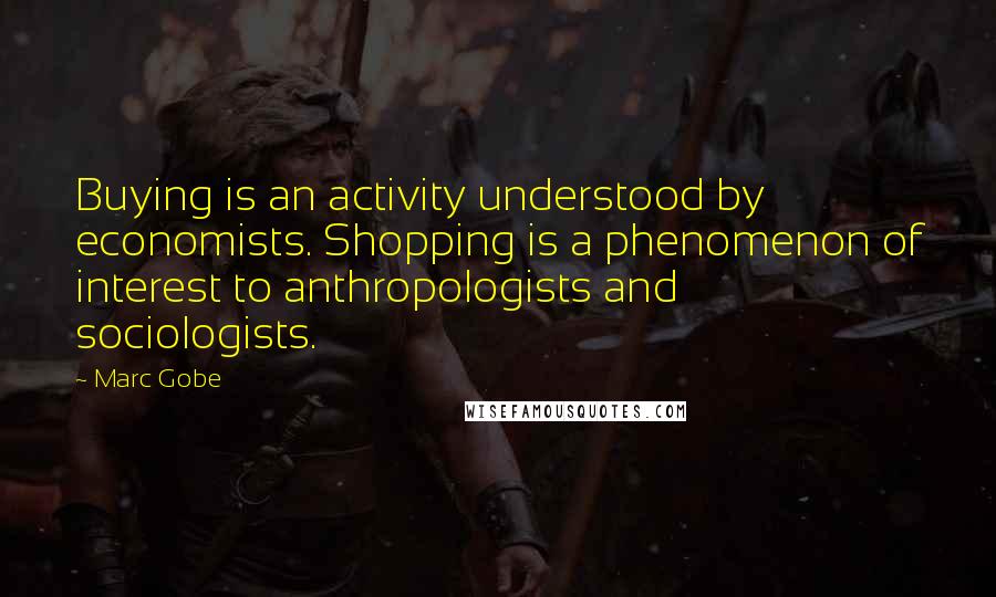 Marc Gobe Quotes: Buying is an activity understood by economists. Shopping is a phenomenon of interest to anthropologists and sociologists.