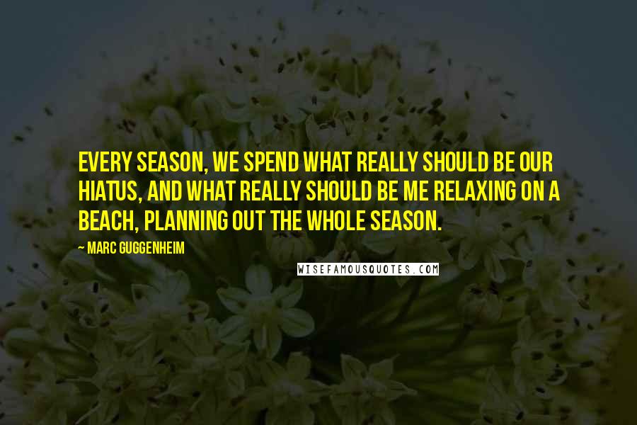 Marc Guggenheim Quotes: Every season, we spend what really should be our hiatus, and what really should be me relaxing on a beach, planning out the whole season.