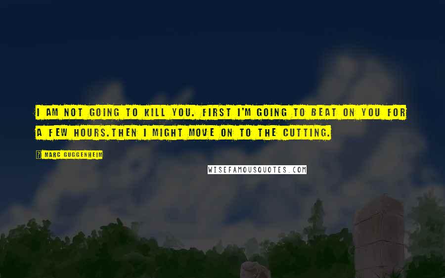 Marc Guggenheim Quotes: I am not going to kill you. First I'm going to beat on you for a few hours.Then I might move on to the cutting.