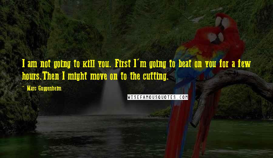 Marc Guggenheim Quotes: I am not going to kill you. First I'm going to beat on you for a few hours.Then I might move on to the cutting.