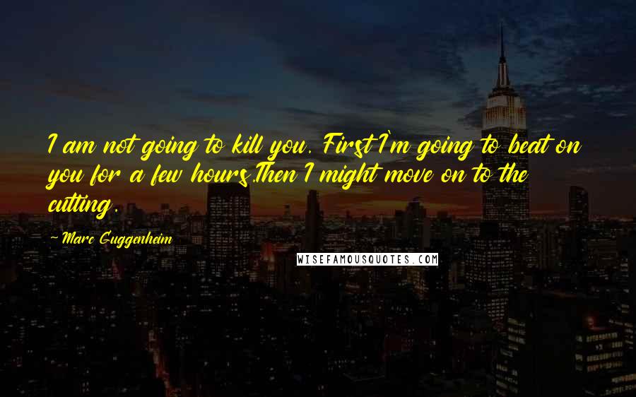 Marc Guggenheim Quotes: I am not going to kill you. First I'm going to beat on you for a few hours.Then I might move on to the cutting.