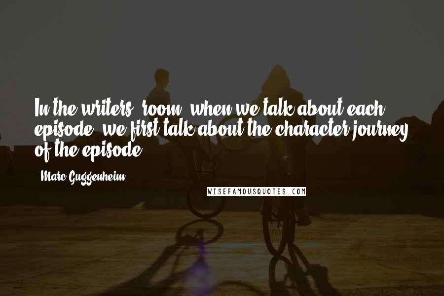 Marc Guggenheim Quotes: In the writers' room, when we talk about each episode, we first talk about the character journey of the episode.