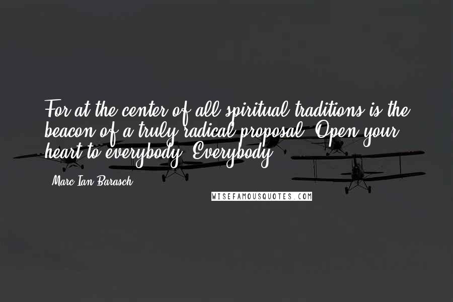 Marc Ian Barasch Quotes: For at the center of all spiritual traditions is the beacon of a truly radical proposal: Open your heart to everybody. Everybody.