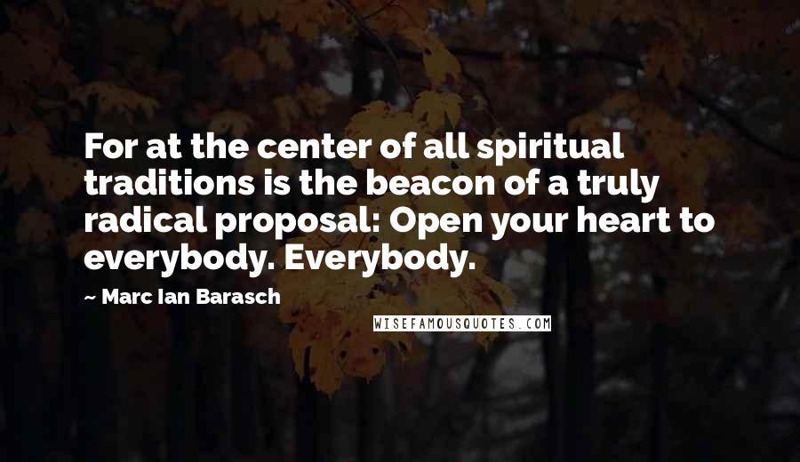 Marc Ian Barasch Quotes: For at the center of all spiritual traditions is the beacon of a truly radical proposal: Open your heart to everybody. Everybody.