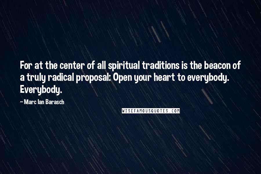 Marc Ian Barasch Quotes: For at the center of all spiritual traditions is the beacon of a truly radical proposal: Open your heart to everybody. Everybody.