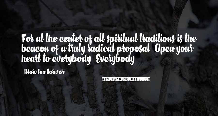 Marc Ian Barasch Quotes: For at the center of all spiritual traditions is the beacon of a truly radical proposal: Open your heart to everybody. Everybody.