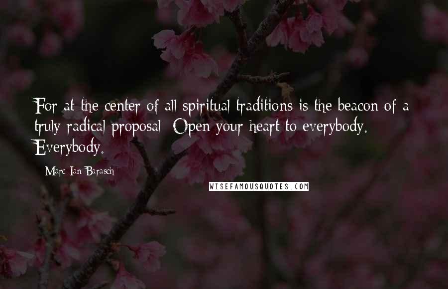 Marc Ian Barasch Quotes: For at the center of all spiritual traditions is the beacon of a truly radical proposal: Open your heart to everybody. Everybody.