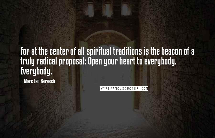 Marc Ian Barasch Quotes: For at the center of all spiritual traditions is the beacon of a truly radical proposal: Open your heart to everybody. Everybody.