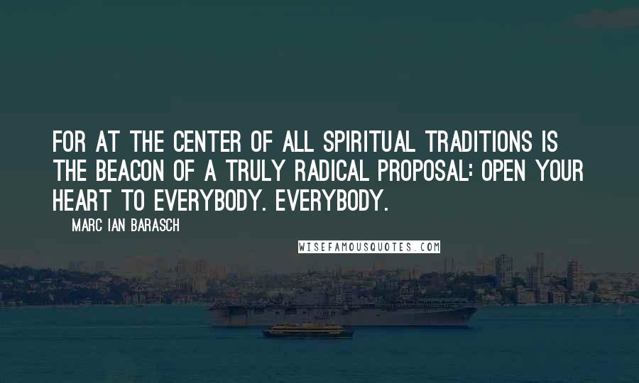 Marc Ian Barasch Quotes: For at the center of all spiritual traditions is the beacon of a truly radical proposal: Open your heart to everybody. Everybody.