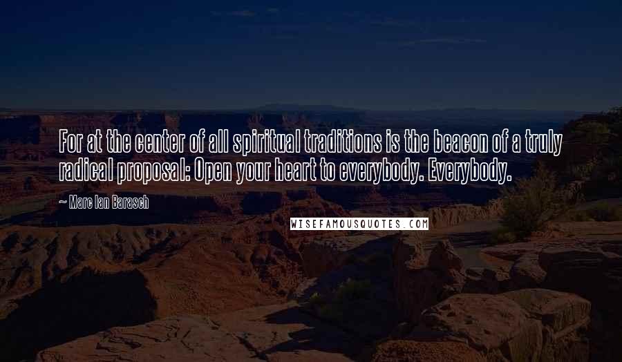 Marc Ian Barasch Quotes: For at the center of all spiritual traditions is the beacon of a truly radical proposal: Open your heart to everybody. Everybody.