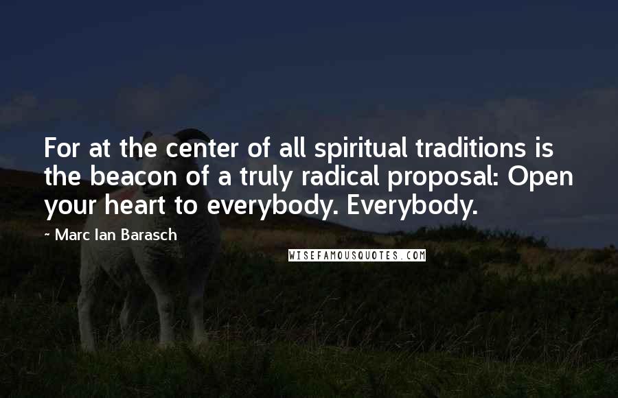 Marc Ian Barasch Quotes: For at the center of all spiritual traditions is the beacon of a truly radical proposal: Open your heart to everybody. Everybody.