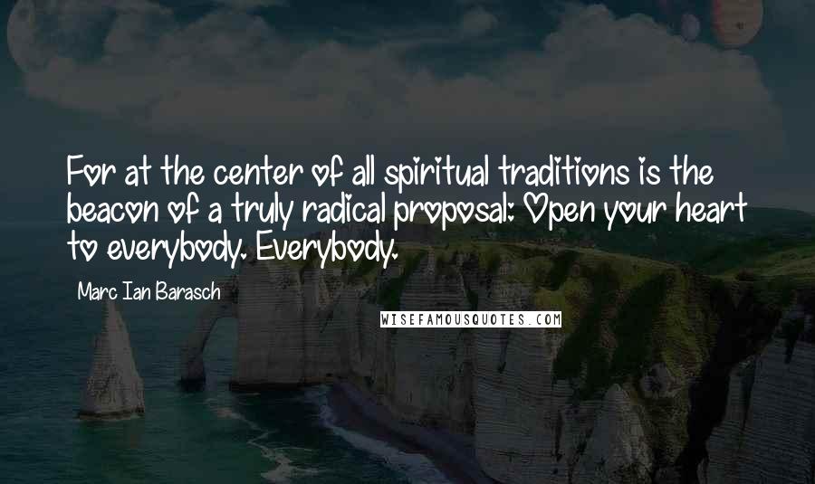 Marc Ian Barasch Quotes: For at the center of all spiritual traditions is the beacon of a truly radical proposal: Open your heart to everybody. Everybody.