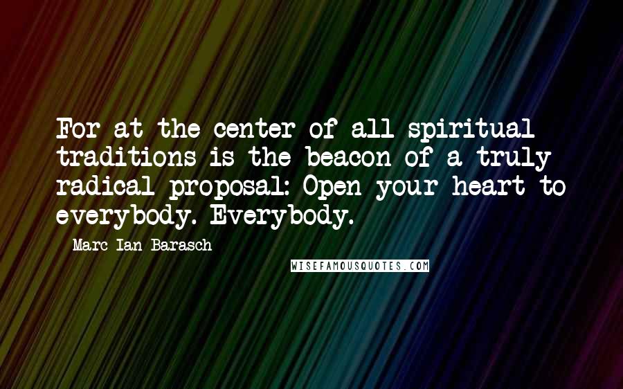 Marc Ian Barasch Quotes: For at the center of all spiritual traditions is the beacon of a truly radical proposal: Open your heart to everybody. Everybody.