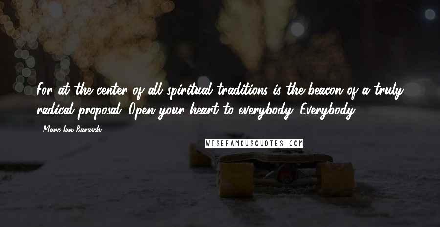 Marc Ian Barasch Quotes: For at the center of all spiritual traditions is the beacon of a truly radical proposal: Open your heart to everybody. Everybody.