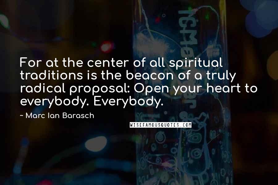 Marc Ian Barasch Quotes: For at the center of all spiritual traditions is the beacon of a truly radical proposal: Open your heart to everybody. Everybody.