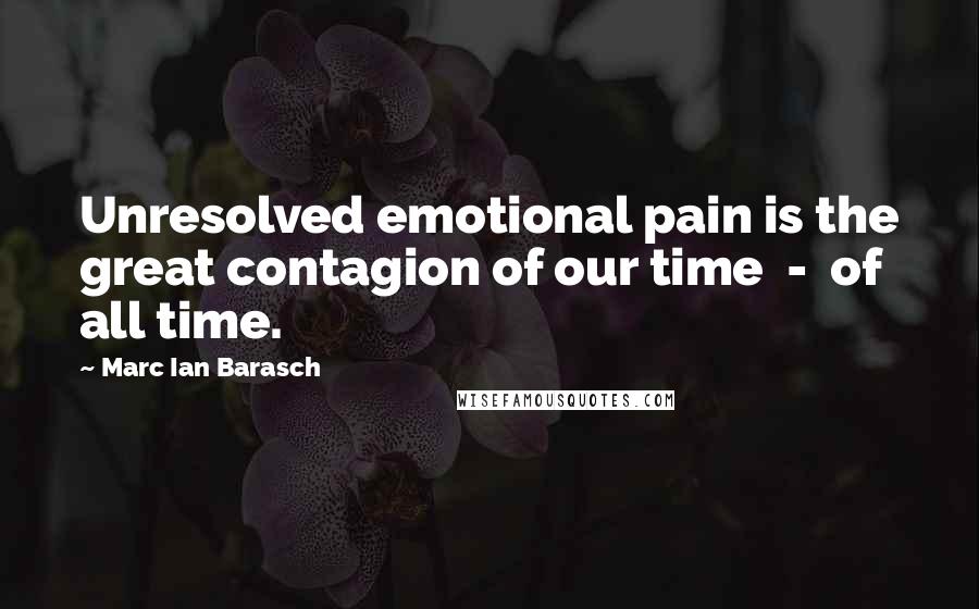 Marc Ian Barasch Quotes: Unresolved emotional pain is the great contagion of our time  -  of all time.