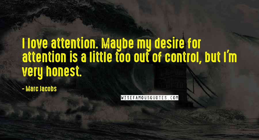 Marc Jacobs Quotes: I love attention. Maybe my desire for attention is a little too out of control, but I'm very honest.