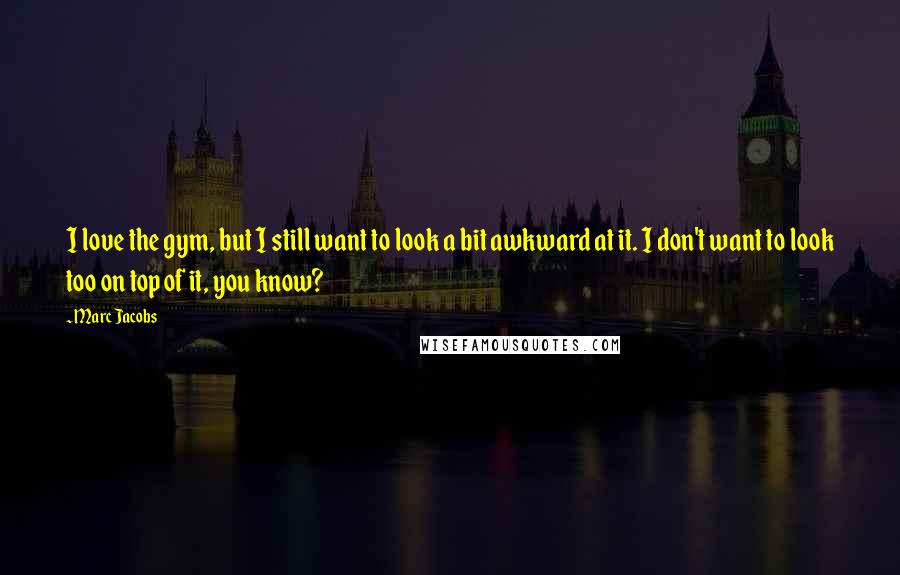Marc Jacobs Quotes: I love the gym, but I still want to look a bit awkward at it. I don't want to look too on top of it, you know?