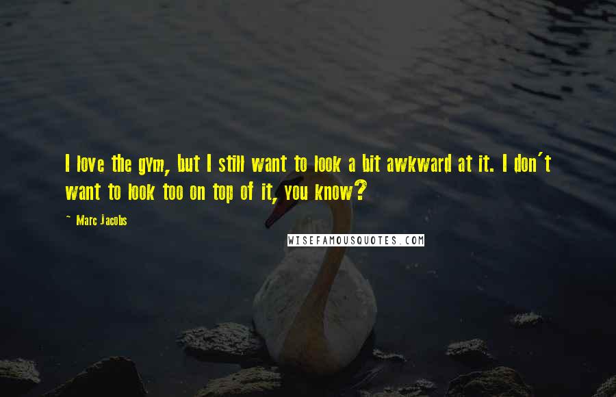 Marc Jacobs Quotes: I love the gym, but I still want to look a bit awkward at it. I don't want to look too on top of it, you know?