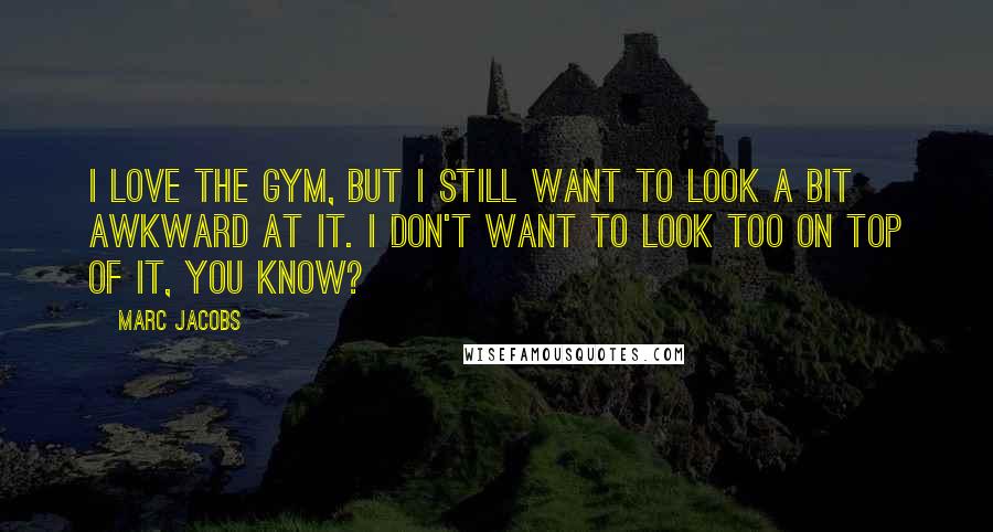 Marc Jacobs Quotes: I love the gym, but I still want to look a bit awkward at it. I don't want to look too on top of it, you know?